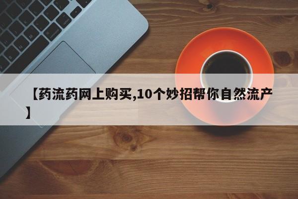 打胎药在线购买全国包邮【药流药网上购买,10个妙招帮你自然流产】
