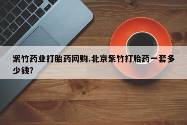 打胎药在线购买全国包邮紫竹药业打胎药网购.北京紫竹打胎药一套多少钱？